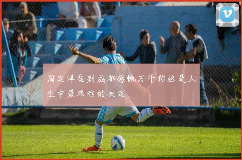 周定洋告别成都感慨万千称这是人生中最艰难的决定