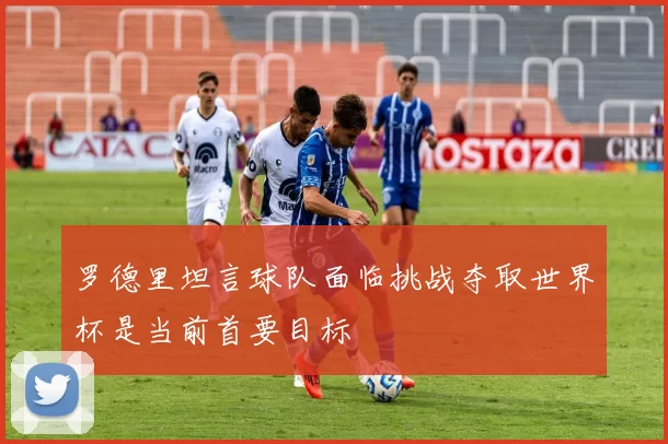 罗德里坦言球队面临挑战夺取世界杯是当前首要目标