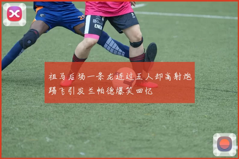 祖马后场一条龙连过五人却高射炮踢飞引发兰帕德爆笑回忆