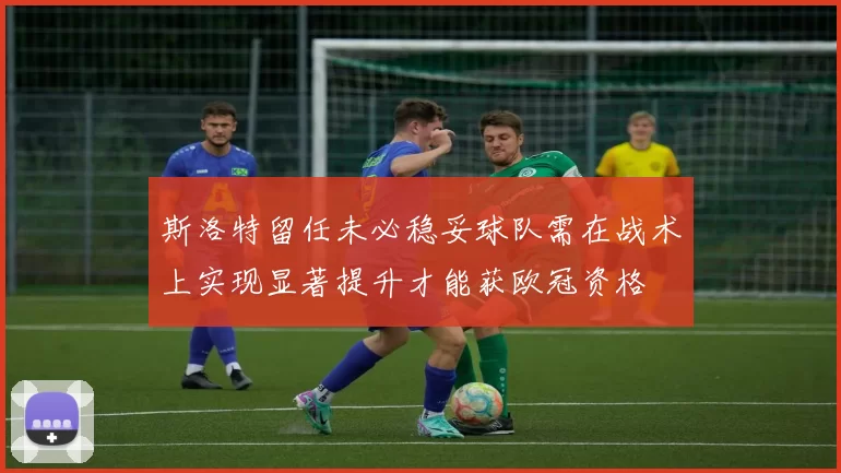 斯洛特留任未必稳妥球队需在战术上实现显著提升才能获欧冠资格