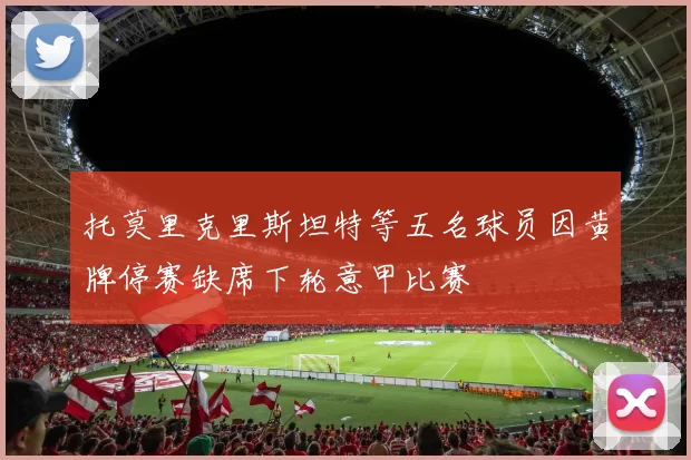 托莫里克里斯坦特等五名球员因黄牌停赛缺席下轮意甲比赛