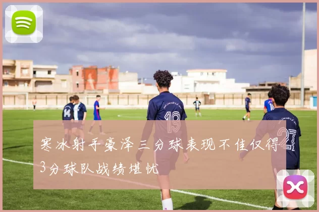寒冰射手豪泽三分球表现不佳仅得3分球队战绩堪忧