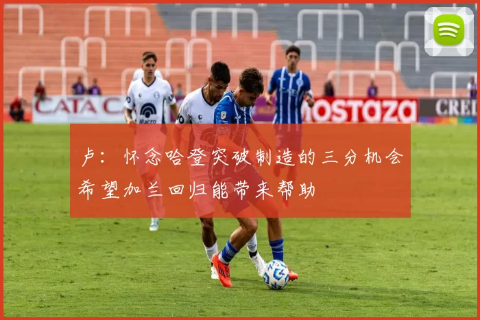 卢：怀念哈登突破制造的三分机会希望加兰回归能带来帮助